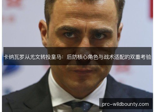 卡纳瓦罗从尤文转投皇马:后防核心角色与战术适配的双重考验 卡纳瓦罗从尤文转投皇马:后防核心角色与战术适配的双重考验